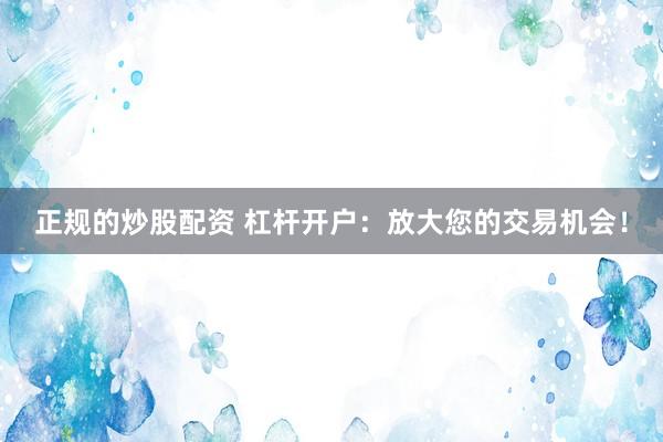 正规的炒股配资 杠杆开户：放大您的交易机会！
