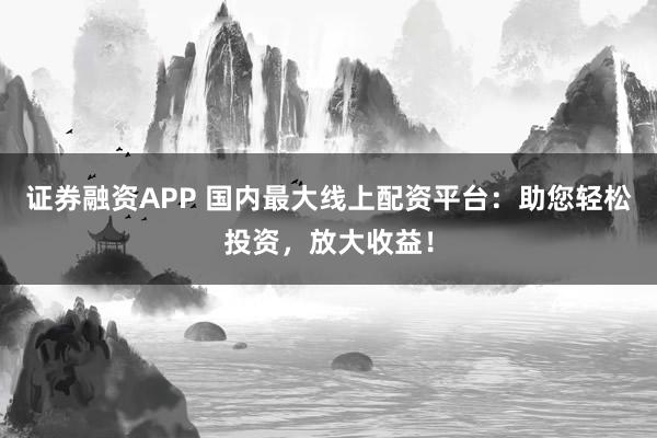 证券融资APP 国内最大线上配资平台：助您轻松投资，放大收益！
