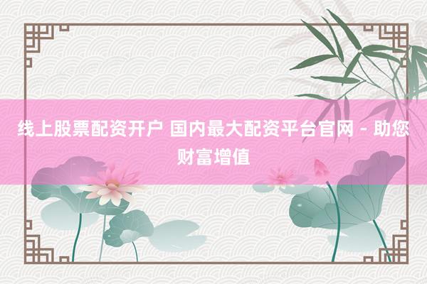 线上股票配资开户 国内最大配资平台官网 - 助您财富增值