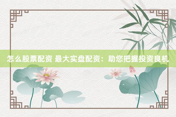 怎么股票配资 最大实盘配资：助您把握投资良机