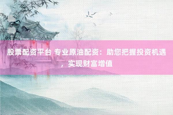 股票配资平台 专业原油配资：助您把握投资机遇，实现财富增值