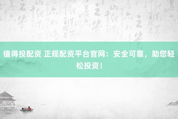 值得投配资 正规配资平台官网：安全可靠，助您轻松投资！