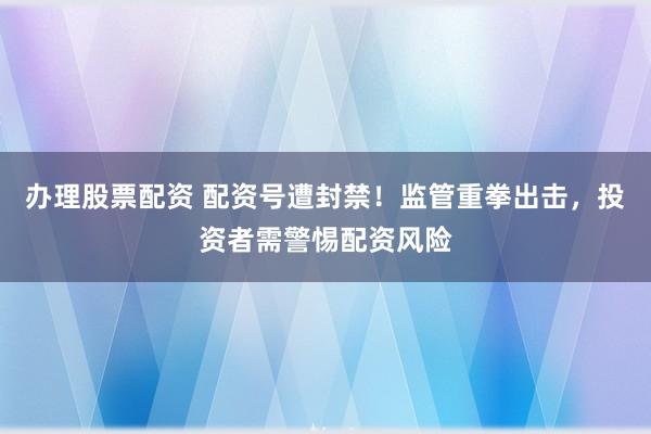 办理股票配资 配资号遭封禁！监管重拳出击，投资者需警惕配资风险