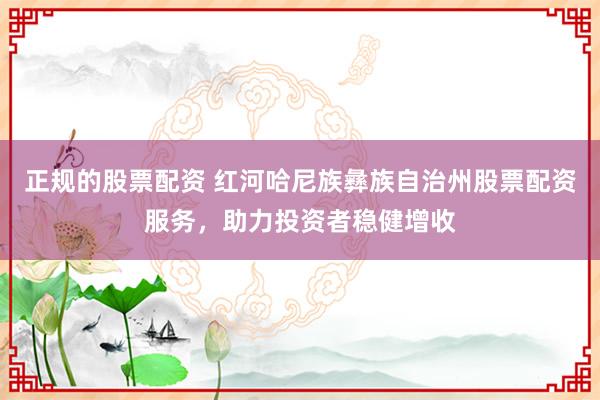 正规的股票配资 红河哈尼族彝族自治州股票配资服务，助力投资者稳健增收
