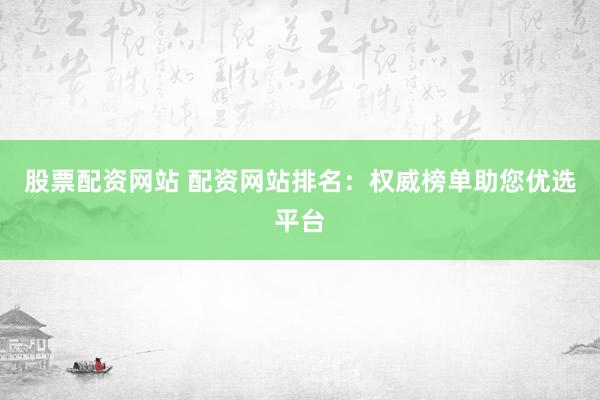 股票配资网站 配资网站排名：权威榜单助您优选平台