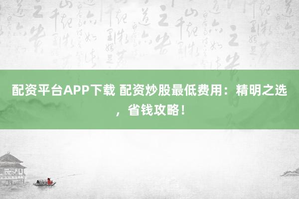 配资平台APP下载 配资炒股最低费用：精明之选，省钱攻略！