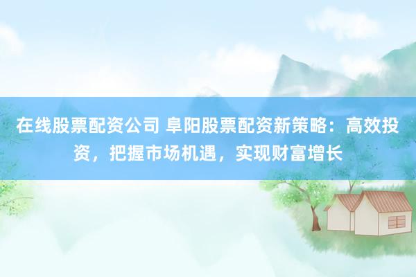 在线股票配资公司 阜阳股票配资新策略：高效投资，把握市场机遇，实现财富增长