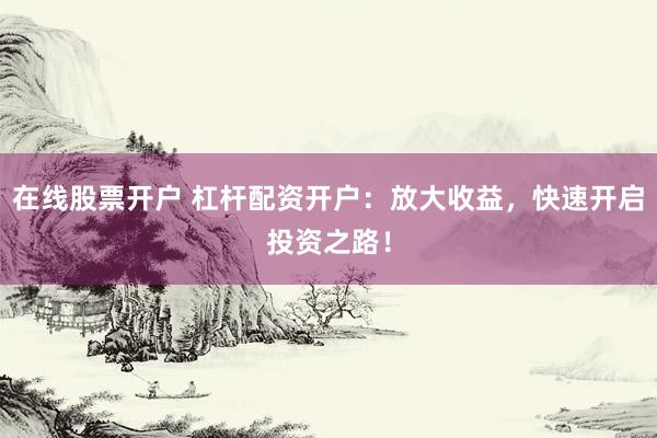 在线股票开户 杠杆配资开户：放大收益，快速开启投资之路！
