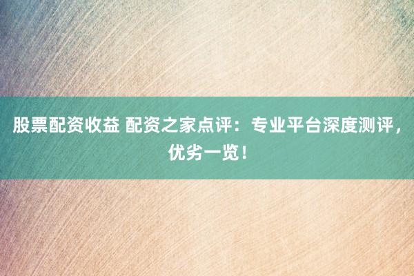 股票配资收益 配资之家点评：专业平台深度测评，优劣一览！