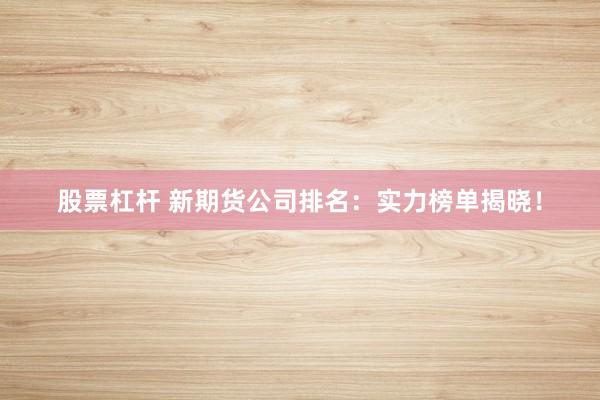 股票杠杆 新期货公司排名：实力榜单揭晓！
