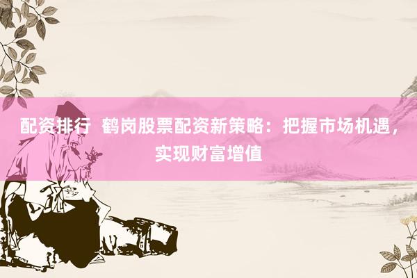 配资排行  鹤岗股票配资新策略：把握市场机遇，实现财富增值