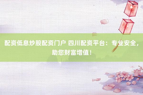配资低息炒股配资门户 四川配资平台：专业安全，助您财富增值！