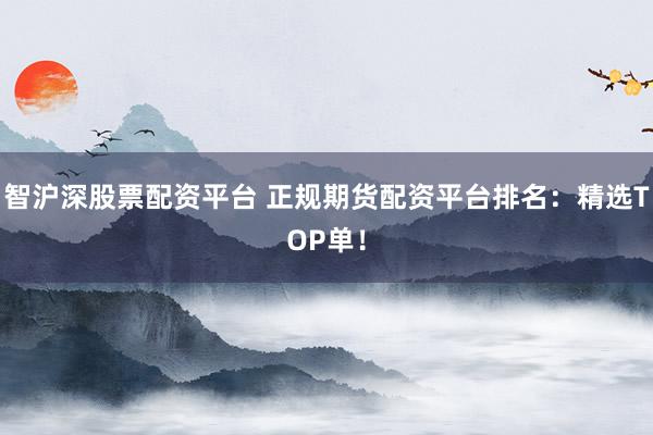 智沪深股票配资平台 正规期货配资平台排名：精选TOP单！