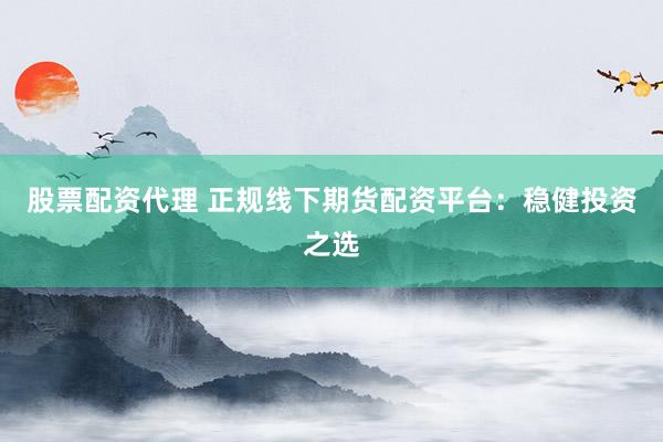 股票配资代理 正规线下期货配资平台：稳健投资之选