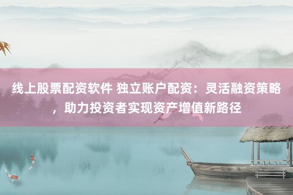 线上股票配资软件 独立账户配资：灵活融资策略，助力投资者实现资产增值新路径