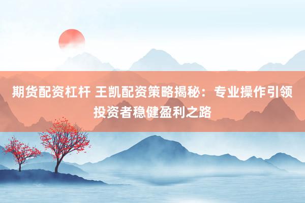 期货配资杠杆 王凯配资策略揭秘：专业操作引领投资者稳健盈利之路