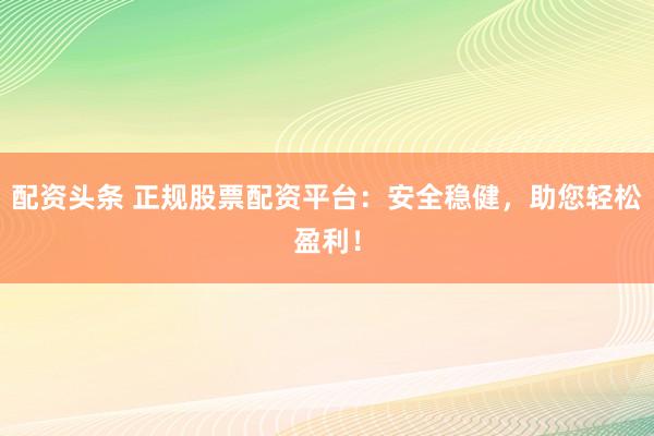 配资头条 正规股票配资平台：安全稳健，助您轻松盈利！