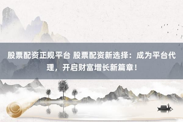 股票配资正规平台 股票配资新选择：成为平台代理，开启财富增长新篇章！