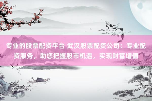 专业的股票配资平台 武汉股票配资公司：专业配资服务，助您把握股市机遇，实现财富增值
