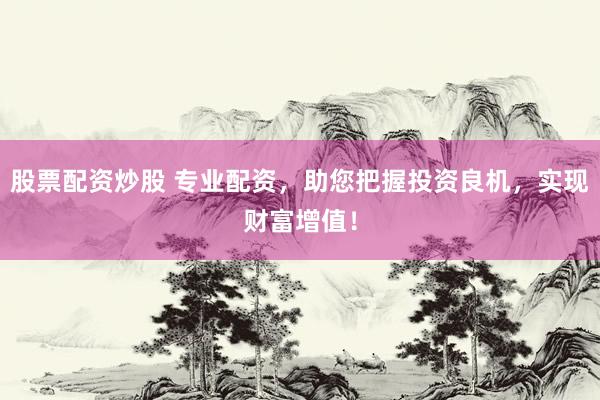 股票配资炒股 专业配资，助您把握投资良机，实现财富增值！
