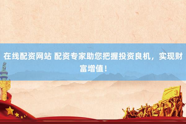 在线配资网站 配资专家助您把握投资良机，实现财富增值！