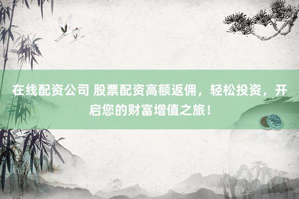 在线配资公司 股票配资高额返佣，轻松投资，开启您的财富增值之旅！