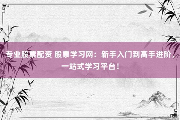 专业股票配资 股票学习网：新手入门到高手进阶，一站式学习平台！