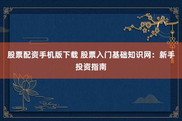 股票配资手机版下载 股票入门基础知识网：新手投资指南
