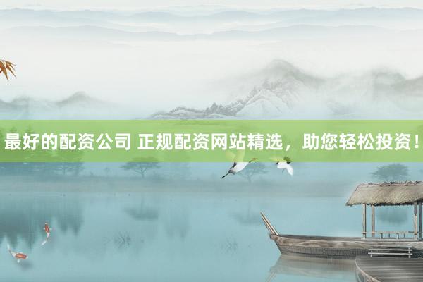 最好的配资公司 正规配资网站精选，助您轻松投资！