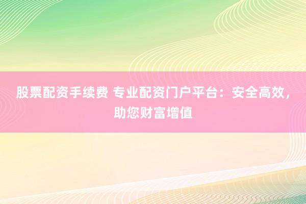 股票配资手续费 专业配资门户平台：安全高效，助您财富增值