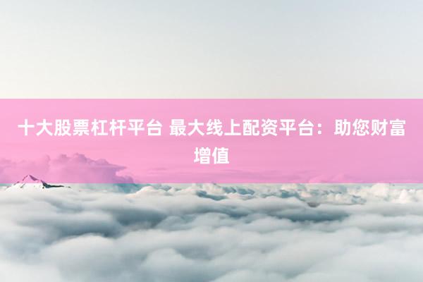 十大股票杠杆平台 最大线上配资平台：助您财富增值
