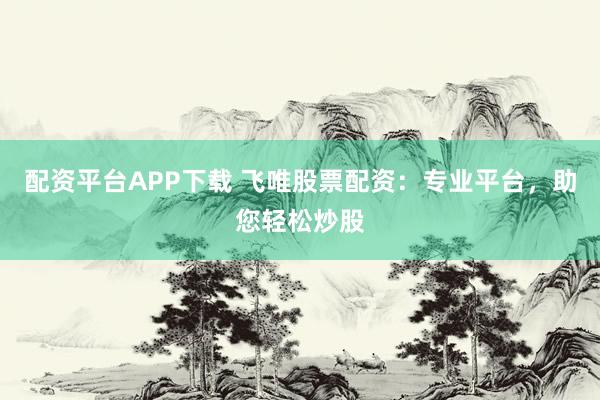 配资平台APP下载 飞唯股票配资：专业平台，助您轻松炒股