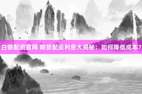 白银配资官网 期货配资利息大揭秘：如何降低成本？