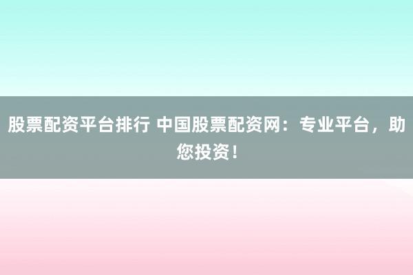 股票配资平台排行 中国股票配资网：专业平台，助您投资！