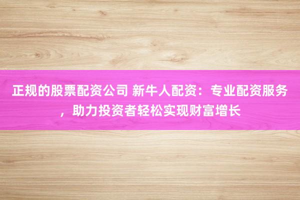 正规的股票配资公司 新牛人配资：专业配资服务，助力投资者轻松实现财富增长