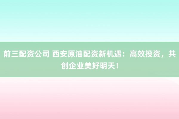 前三配资公司 西安原油配资新机遇：高效投资，共创企业美好明天！