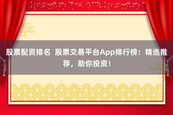 股票配资排名  股票交易平台App排行榜：精选推荐，助你投资！