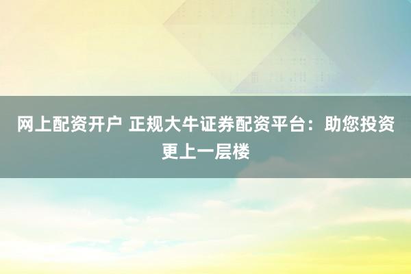网上配资开户 正规大牛证券配资平台：助您投资更上一层楼