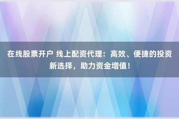 在线股票开户 线上配资代理：高效、便捷的投资新选择，助力资金增值！