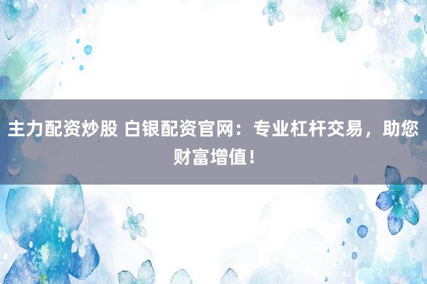 主力配资炒股 白银配资官网：专业杠杆交易，助您财富增值！