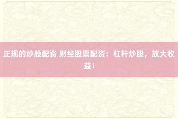 正规的炒股配资 财经股票配资：杠杆炒股，放大收益！