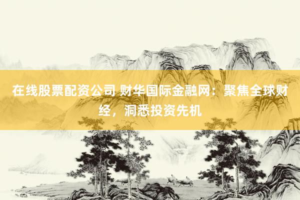 在线股票配资公司 财华国际金融网：聚焦全球财经，洞悉投资先机