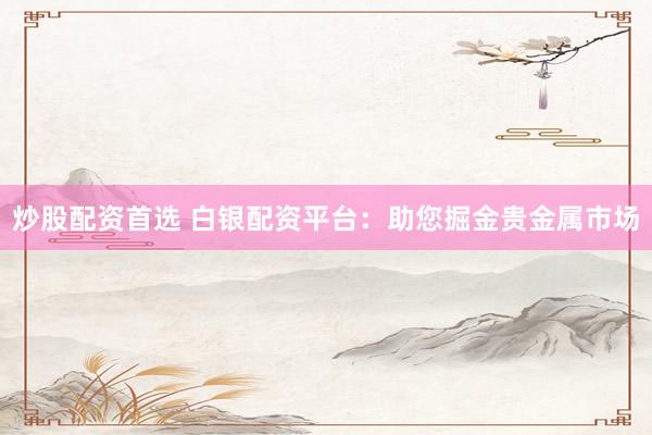 炒股配资首选 白银配资平台：助您掘金贵金属市场