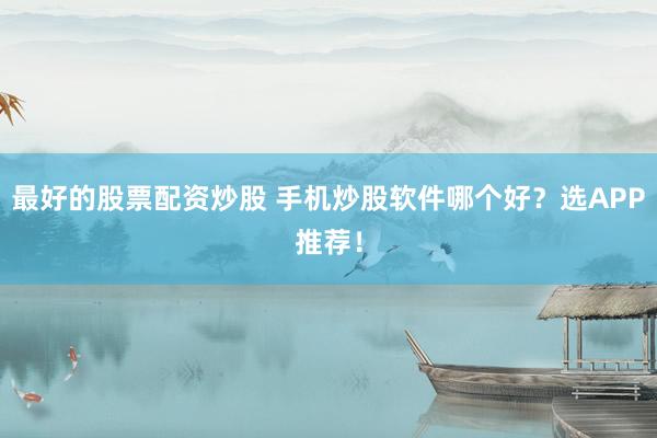 最好的股票配资炒股 手机炒股软件哪个好？选APP推荐！