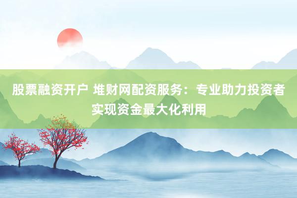 股票融资开户 堆财网配资服务：专业助力投资者实现资金最大化利用