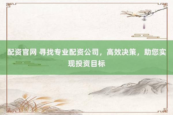 配资官网 寻找专业配资公司，高效决策，助您实现投资目标