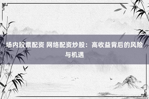场内股票配资 网络配资炒股：高收益背后的风险与机遇