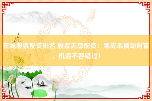 在线股票配资排名 股票无息配资：零成本撬动财富，机遇不容错过！