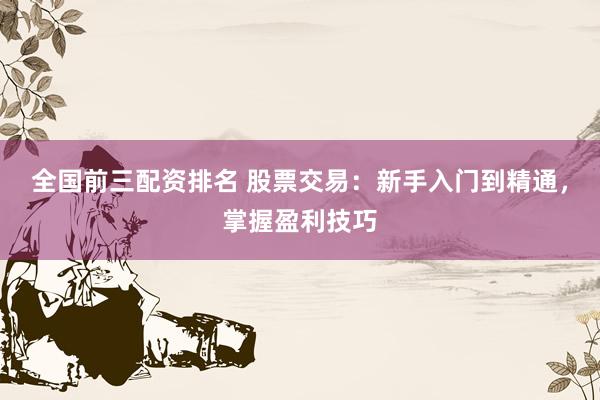 全国前三配资排名 股票交易：新手入门到精通，掌握盈利技巧