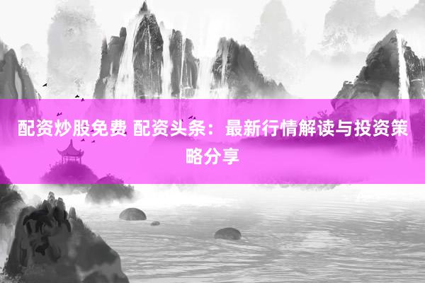 配资炒股免费 配资头条：最新行情解读与投资策略分享